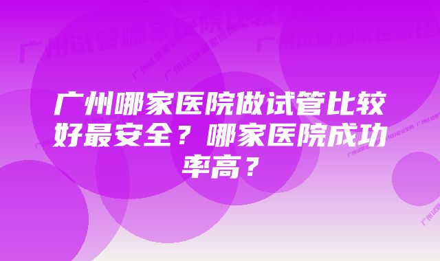 广州哪家医院做试管比较好最安全？哪家医院成功率高？