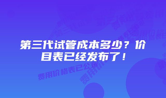 第三代试管成本多少？价目表已经发布了！