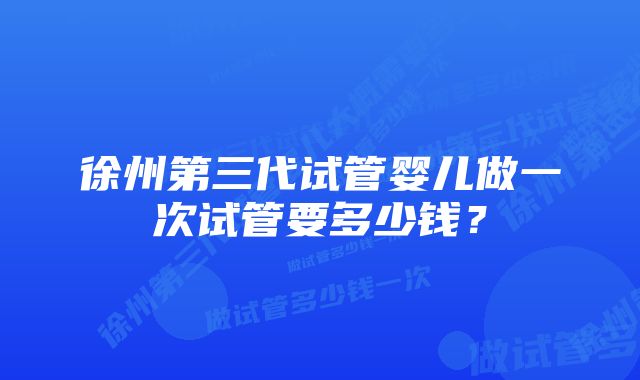 徐州第三代试管婴儿做一次试管要多少钱？