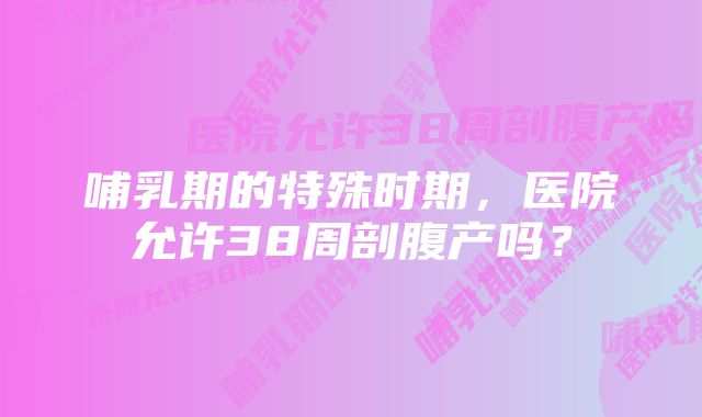 哺乳期的特殊时期，医院允许38周剖腹产吗？