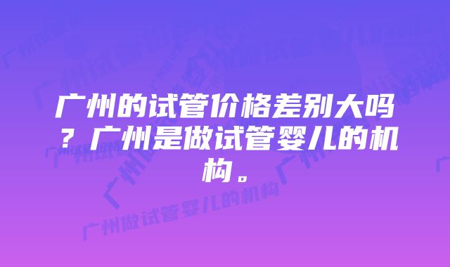 广州的试管价格差别大吗？广州是做试管婴儿的机构。