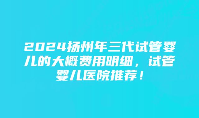 2024扬州年三代试管婴儿的大概费用明细，试管婴儿医院推荐！