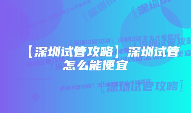 【深圳试管攻略】深圳试管怎么能便宜