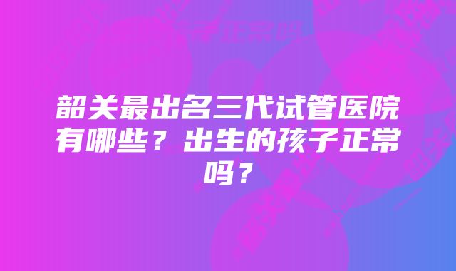 韶关最出名三代试管医院有哪些？出生的孩子正常吗？