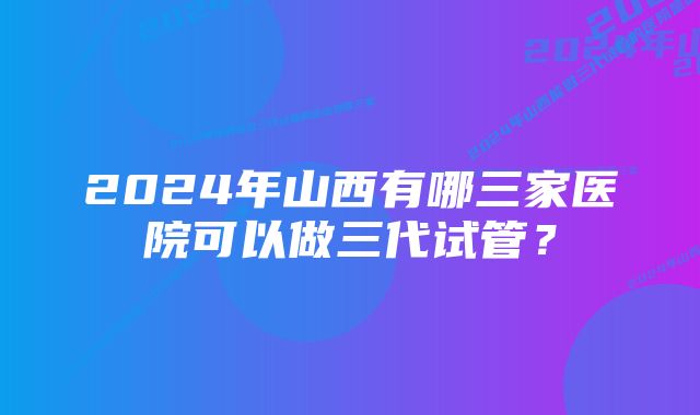 2024年山西有哪三家医院可以做三代试管？