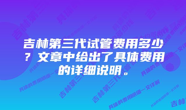 吉林第三代试管费用多少？文章中给出了具体费用的详细说明。