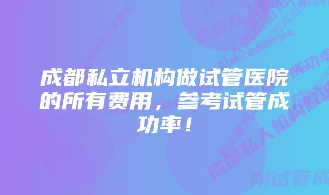 成都私立机构做试管医院的所有费用，参考试管成功率！