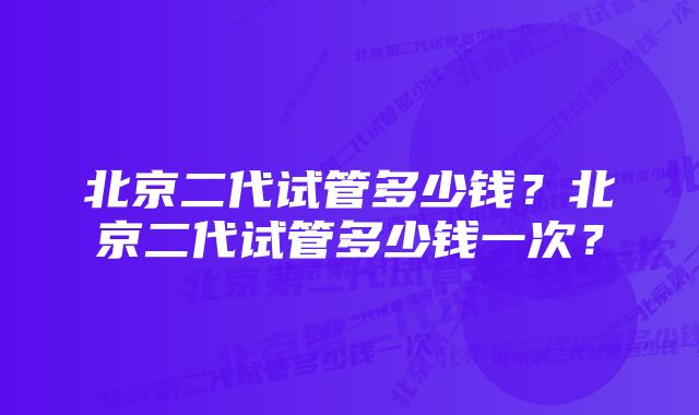 北京二代试管多少钱？北京二代试管多少钱一次？