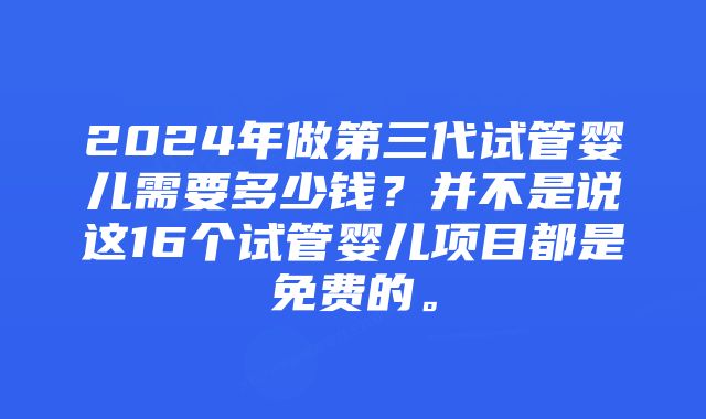 2024年做第三代试管婴儿需要多少钱？并不是说这16个试管婴儿项目都是免费的。