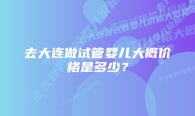 去大连做试管婴儿大概价格是多少？