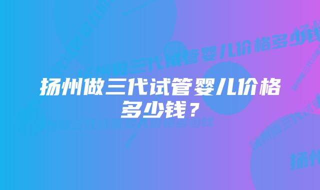 扬州做三代试管婴儿价格多少钱？