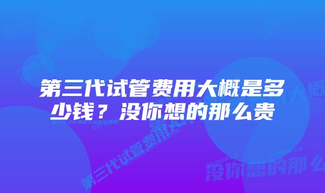 第三代试管费用大概是多少钱？没你想的那么贵