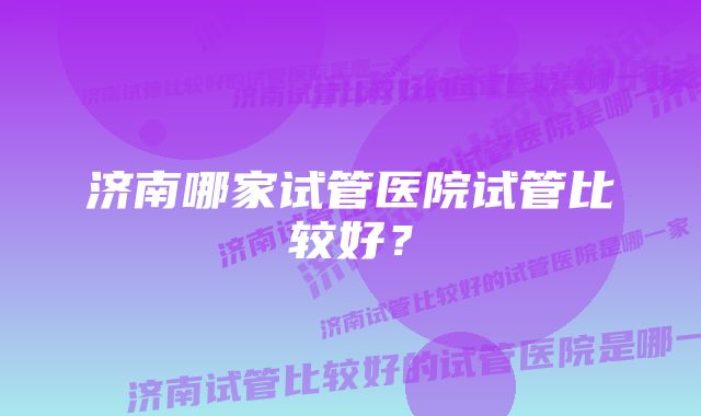 济南哪家试管医院试管比较好？