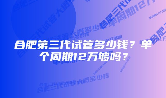 合肥第三代试管多少钱？单个周期12万够吗？