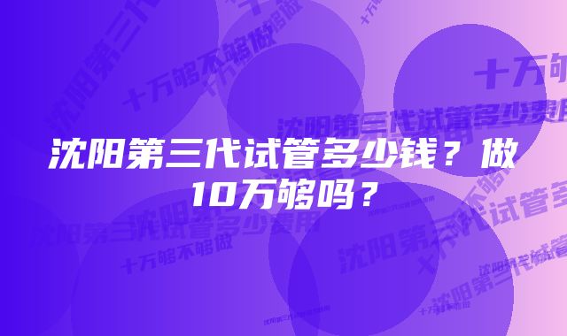 沈阳第三代试管多少钱？做10万够吗？