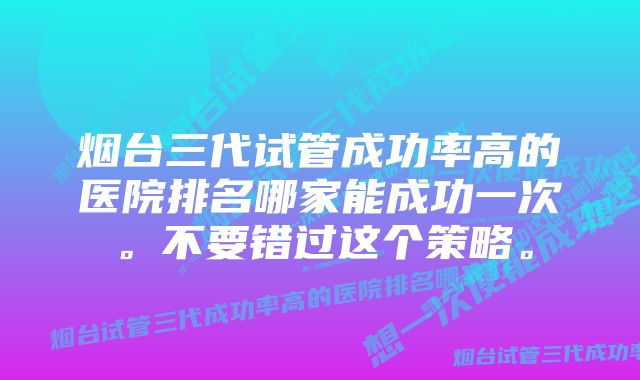 烟台三代试管成功率高的医院排名哪家能成功一次。不要错过这个策略。