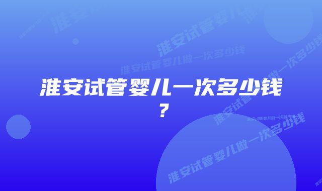 淮安试管婴儿一次多少钱？