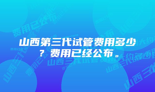 山西第三代试管费用多少？费用已经公布。