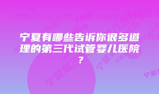 宁夏有哪些告诉你很多道理的第三代试管婴儿医院？