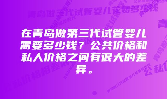 在青岛做第三代试管婴儿需要多少钱？公共价格和私人价格之间有很大的差异。