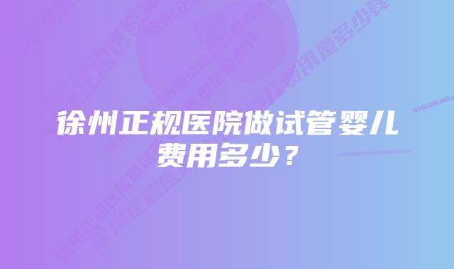 徐州正规医院做试管婴儿费用多少？