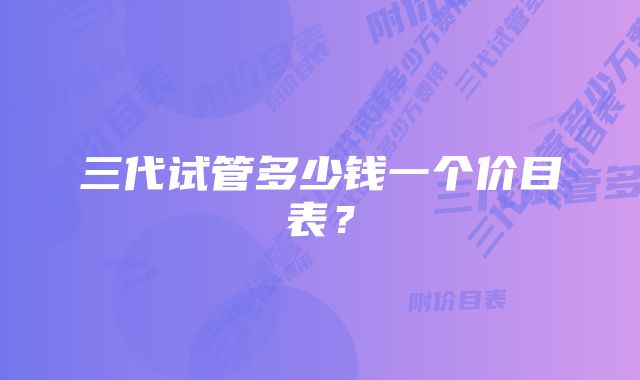 三代试管多少钱一个价目表？