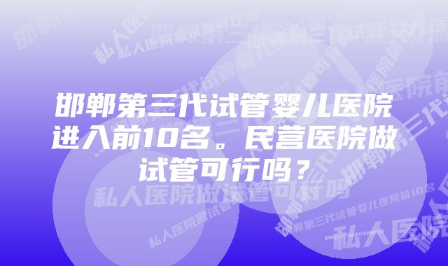 邯郸第三代试管婴儿医院进入前10名。民营医院做试管可行吗？