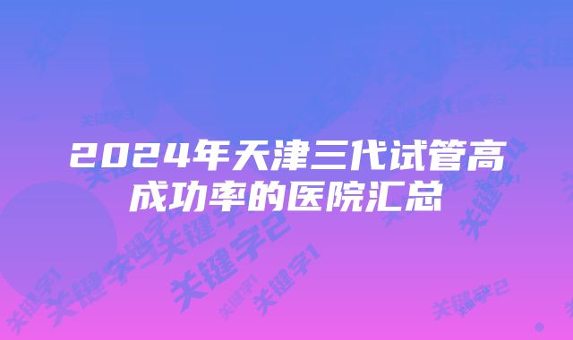 2024年天津三代试管高成功率的医院汇总