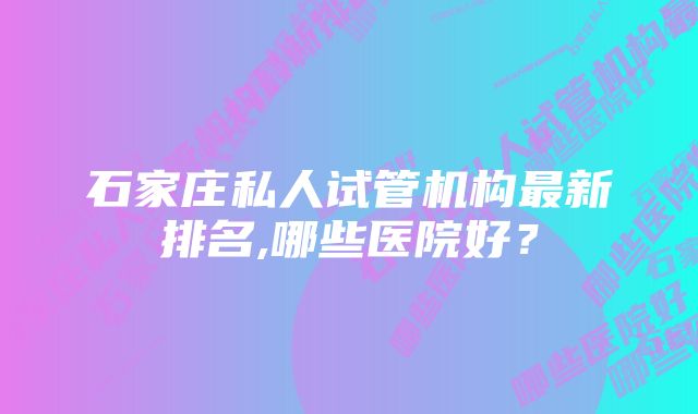 石家庄私人试管机构最新排名,哪些医院好？