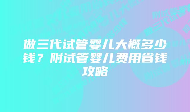 做三代试管婴儿大概多少钱？附试管婴儿费用省钱攻略