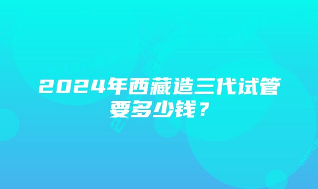 2024年西藏造三代试管要多少钱？