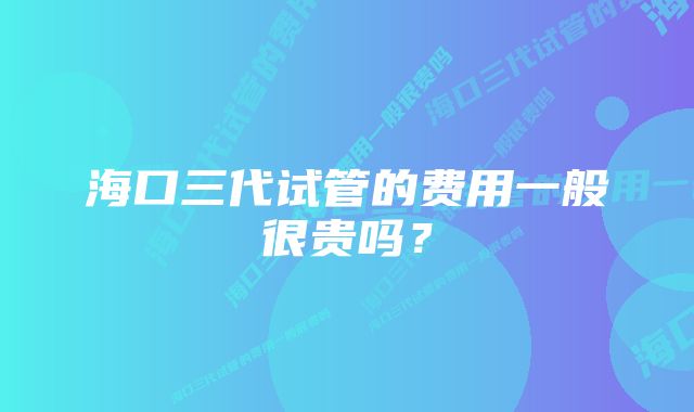 海口三代试管的费用一般很贵吗？