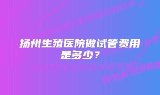 扬州生殖医院做试管费用是多少？