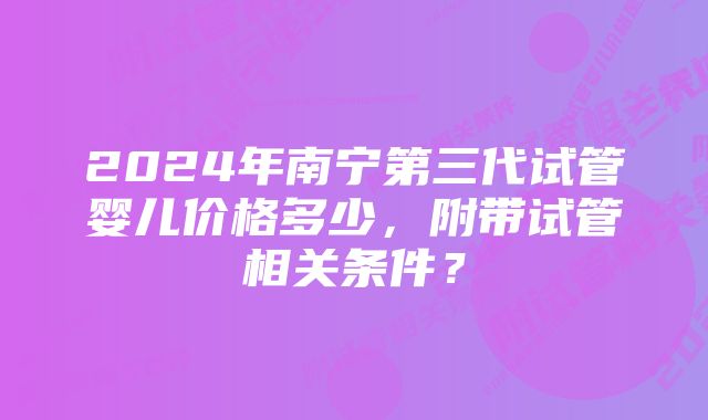 2024年南宁第三代试管婴儿价格多少，附带试管相关条件？