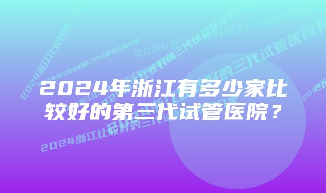 2024年浙江有多少家比较好的第三代试管医院？