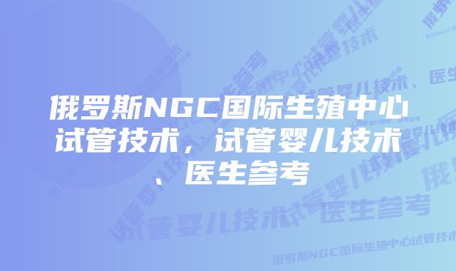 俄罗斯NGC国际生殖中心试管技术，试管婴儿技术、医生参考