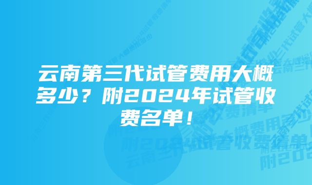 云南第三代试管费用大概多少？附2024年试管收费名单！