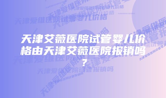 天津艾薇医院试管婴儿价格由天津艾薇医院报销吗？