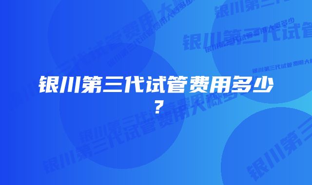 银川第三代试管费用多少？