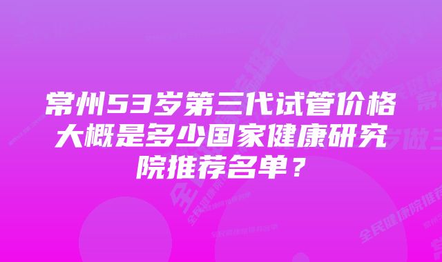 常州53岁第三代试管价格大概是多少国家健康研究院推荐名单？