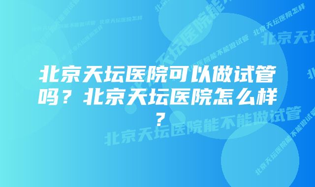 北京天坛医院可以做试管吗？北京天坛医院怎么样？