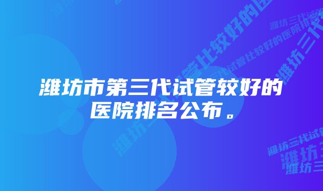 潍坊市第三代试管较好的医院排名公布。