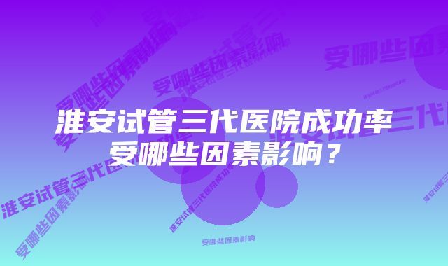 淮安试管三代医院成功率受哪些因素影响？