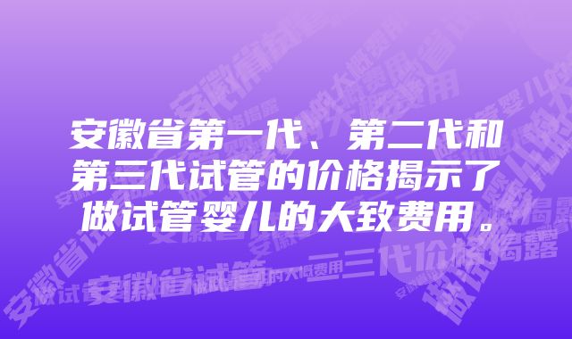 安徽省第一代、第二代和第三代试管的价格揭示了做试管婴儿的大致费用。