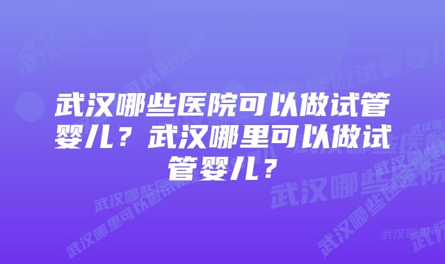 武汉哪些医院可以做试管婴儿？武汉哪里可以做试管婴儿？