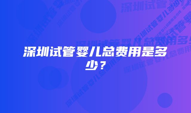 深圳试管婴儿总费用是多少？