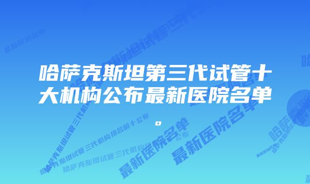 哈萨克斯坦第三代试管十大机构公布最新医院名单。