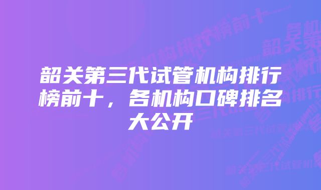 韶关第三代试管机构排行榜前十，各机构口碑排名大公开