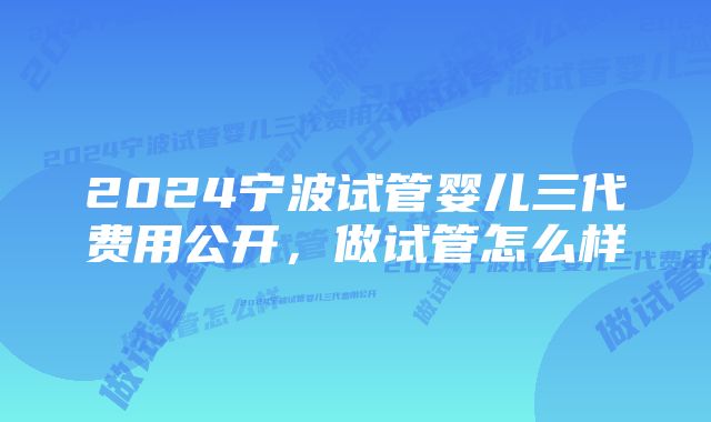 2024宁波试管婴儿三代费用公开，做试管怎么样