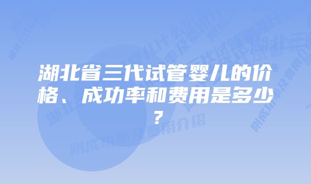 湖北省三代试管婴儿的价格、成功率和费用是多少？